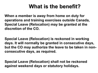 What is the benefit?
When a member is away from home on duty for
operations and training exercises outside Canada,
Special Leave (Relocation) may be granted at the
discretion of the CO.

Special Leave (Relocation) is reckoned in working
days. It will normally be granted in consecutive days,
but the CO may authorize the leave to be taken in non-
consecutive days, as required.

Special Leave (Relocation) shall not be reckoned
against weekend days or statutory holidays.
 
