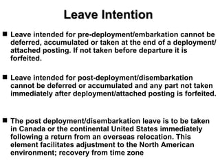 Leave Intention
 Leave intended for pre-deployment/embarkation cannot be
  deferred, accumulated or taken at the end of a deployment/
  attached posting. If not taken before departure it is
  forfeited.

 Leave intended for post-deployment/disembarkation
  cannot be deferred or accumulated and any part not taken
  immediately after deployment/attached posting is forfeited.


 The post deployment/disembarkation leave is to be taken
  in Canada or the continental United States immediately
  following a return from an overseas relocation. This
  element facilitates adjustment to the North American
  environment; recovery from time zone
 