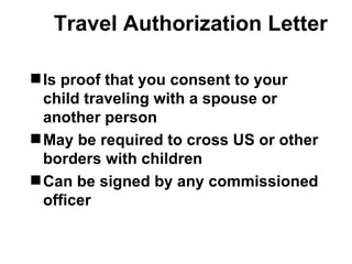 Travel Authorization Letter

 Is proof that you consent to your
  child traveling with a spouse or
  another person
 May be required to cross US or other
  borders with children
 Can be signed by any commissioned
  officer
 