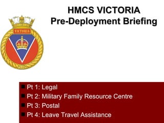 HMCS VICTORIA
          Pre-Deployment Briefing




 Pt 1: Legal
 Pt 2: Military Family Resource Centre
 Pt 3: Postal
 Pt 4: Leave Travel Assistance
 