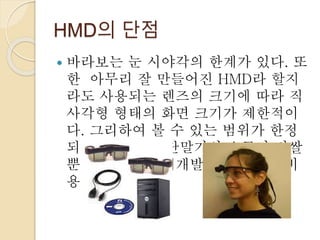 HMD의 단점
 바라보는 눈 시야각의 한계가 있다. 또
한 아무리 잘 만들어진 HMD라 할지
라도 사용되는 렌즈의 크기에 따라 직
사각형 형태의 화면 크기가 제한적이
다. 그리하여 볼 수 있는 범위가 한정
되어있다. 또한 단말기의 요금이 비쌀
뿐만 아니라 매체개발에 대한 투자비
용이 많이 든다.
 