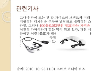 관련기사
그나마 맘에 드는 건 칼 자이스의 브랜드와 미래
지향적인 디자인을 추구한 날렵하고 매력적인 스
타일. 그러나 400유로(63만원 정도)라는 가격은
여전히 가까이하기 힘든 벽이 되고 있다. 과연 제
쯤이면 이런 HMD가 대중화, 아니 대중화까진 아
니더라도 우리 생활 속에서 어렵잖게 만나볼 수
있는 제품 군이 될 수 있을지. 일단은 좀 더 지켜
보기로 하자.
출처: 2010-10-25 11:01 스마트 미디어 버즈
 