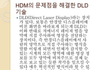 HDM의 문제점을 해결한 DLD
기술
 DLD(Direct Laser Display)라는 장치
가 있다. 보통은 안경알 디스플레이에
비친 화면을 바라보게 되는게 DLD는
이와 반대로 저에너지 레이져 빔을 망
막에 직접 주사하여 영상을 전달하는
장치이다. 즉 안경디스플레이에서 사
람의 망막으로 직접 주사하는 방식을
말함 이렇게 되면서 인체가 감지할 수
있는 시계의 모든 영역에 대한 영상 정
보를 모두 망막에 비쳐주므로 실제 눈
으로 보고 있는 듯한 착각을 일으킬 수
있다 매우 혁신적인 방식이라 할 수 있
 
