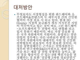 대처방안
 무엇보다도 시장형성을 위한 하드웨어와 소
프트웨어&컨텐츠의 두 세부시장 간의 긴밀한
협력이 가장 필요 시 되고 있다. 현재 3D
Display 시장의 보급화가 계속 지지부진 시일
이 미루어지고 있는 것이 바로 그런 하드웨어
-소프트웨어의 두 진영이 서로 연합화 되고
있지 못하기 때문이다. 바로 가장 중요한 것
은 국가 차원에서의 지원이다. 유망되는 첨단
산업의 경우에는 다른 나라보다 한발 더 앞선
국가적 차원에서의 대대적인 지원 및 긴밀한
산학협동의 필요성이 가장 필요한 것이다. 이
것을 뒷받침해주는 근거로는 산업자원부는
정부의 연구개발(R&D)지원으로 개발 중인
기술 또는 제품 중 산업 경쟁력을 높이고, 삶
의 질을 향상시킬 수 있는 9대 핵심기술을 선
정했다는 것 또한 ‘실감형 3차원 정보단말기’
 