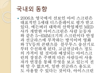 국내외 동향
 2006초 영국에서 선보인 아이 스크린은
대표적인 5세대 디스플레이로 평가 받고
있다. 에든버러 대학의 산학업체인 MED
사가 개발한 아이스크린은 사람 눈동자
와 같은 5~6MM크기의 스크린이다 안정
과 선글라스에 부착하는 방식이며 영화
와 TV등의 콘텐츠를 블루투스 송신기로
부터 수신하게 된다. 고급선글라스 정도
의 가격이 될 것이라 예상되는 아이스크
린의 장점은 주변의 다른 사람들이 사용
자가 연경을 통해 무엇을 보고 있는지 전
혀 알 수 없으며, 일반 선글라스 용도로
도 사용할 수 있다는 것이다. 아이스크린
 