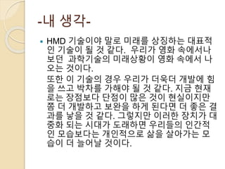 -내 생각-
 HMD 기술이야 말로 미래를 상징하는 대표적
인 기술이 될 것 같다. 우리가 영화 속에서나
보던 과학기술의 미래상황이 영화 속에서 나
오는 것이다.
또한 이 기술의 경우 우리가 더욱더 개발에 힘
을 쓰고 박차를 가해야 될 것 같다. 지금 현재
로는 장점보다 단점이 많은 것이 현실이지만
쫌 더 개발하고 보완을 하게 된다면 더 좋은 결
과를 낳을 것 같다. 그렇지만 이러한 장치가 대
중화 되는 시대가 도래하면 우리들의 인간적
인 모습보다는 개인적으로 삶을 살아가는 모
습이 더 늘어날 것이다.
 