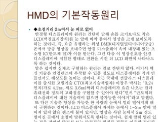 HMD의 기본작동원리
 ◆초점거리 2ｍ여서 눈 피로 없어
안경형 디스플레이의 원리는 간단히 말해 손톱 크기보다도 작은
LCD(액정표시장치)를 눈 앞에 바짝 붙여서 영상을 크게 보이도록
하는 것이다. 즉, 요즘 유행하는 위성 DMB(디지털멀티미디어방송)
폰에서 방송 영상을 보내주면 안경 디스플레이 속에 내장돼 있는 초
소형 IC(반도체 칩)가 이를 받는다. 그런 다음 이 영상신호를 안경
디스플레이에 적합한 형태로 전환을 시킨 뒤 LCD 화면에 나타나도
록 하는 것이다.
말은 쉽지만 실제로 구현하는 원리는 결코 간단치 않다. 여기서 핵
심 기술은 안경렌즈에 부착할 수 있을 정도로 디스플레이를 작게 만
들면서도 해상도를 높이는 것이다. 최근 국내에 선글라스 디스플레
이를 출시한 고원기술 CTO(최고기술책임자) 이장우 박사는 “0.24
인치(가로 4.2㎜, 세로 3.6㎜)짜리 디스플레이가 요즘 나오는 컬러
휴대전화 정도의 고화질을 구현할 수 있어야 한다”면서 “반도체와
디스플레이에 대한 기술력이 없으면 불가능한 이야기”라고 말했다.
또 다른 기술은 영상을 가능한 한 사람의 눈에서 멀리 떨어지게 해
서 구현하는 것이다. LCD 디스플레이 자체는 눈에서 1~2㎝ 밖에 떨
어져 있지 않은 렌즈에 붙어 있지만, 영상은 사람 눈에서 2ｍ 정도
떨어진 곳에서 초점이 맞춰지도록 한다는 것이다. 쉽게 말해 멀리 있
 