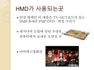 HMD가 사용되는곳
 안경 형태인 이 제품은 TV-OUT포트가 있는
DMB·휴대폰·PMP·DVD· 위성 수신기
 엔지니어 눈앞에 달린 투명한 LCD로써 외부의
컴퓨터에서 보내온 도면을 보여준다
 아이맥스영화관
 