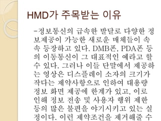 HMD가 주목받는 이유
-정보통신의 급속한 발달로 다양한 정
보제공이 가능한 새로운 매체들이 속
속 등장하고 있다. DMB폰, PDA폰 등
의 이동통신이 그 대표적인 예라고 할
수 있다. 그러나 이들 단말에서 제공하
는 영상은 디스플레이 소자의 크기가
작다는 제약사항으로 인하여 대용량
정보 화면 제공에 한계가 있고, 이로
인해 정보 전송 및 사용자 행위 제한
등의 많은 불편을 야기시키고 있는 실
정이다. 이런 제약조건을 제거해줄 수
 