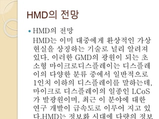 HMD의 전망
 HMD의 전망
HMD는 이미 대중에게 환상적인 가상
현실을 상징하는 기술로 널리 알려져
있다. 이러한 GMD의 광원이 되는 초
소형 마이크로디스플레이는 디스플레
이의 다양한 분류 중에서 일반적으로
1인치 이하의 디스플레이를 말하는데,
마이크로 디스플레이의 일종인 LCoS
가 발광원이며, 최근 이 분야에 대한
연구 개발이 급속도로 이루어 지고 있
 