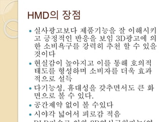 HMD의 장점
 실사광고보다 제품기능을 잘 이해시키
고 긍정적인 반응을 보임 3D광고에 의
한 소비욕구를 강력히 추천 할 수 있을
것이다
 현실감이 높아지고 이를 통해 호의적
태도를 형성하며 소비자를 더욱 효과
적으로 설득
 다기능성, 휴대성을 갖추면서도 큰 화
면으로 볼 수 있다.
 공간제약 없이 볼 수있다
 시야각 넓어서 피로감 적음
 