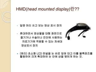 HMD(head mounted display)란??
• 일명 머리 쓰고 보는 영상 표시 장치
• 휴대하면서 영상물을 대형 화면으로
즐기거나 수술이나 진단에 사용하는
의료기기에 적용할 수 있는 차세대
영상표시 장치
 (원리) 초소형 LCD 판넬을 눈 바로 앞에 대고 이를 볼록렌즈를
활용하여 크게 확대하여 눈 안에 상을 맺히게 하는 것.
 