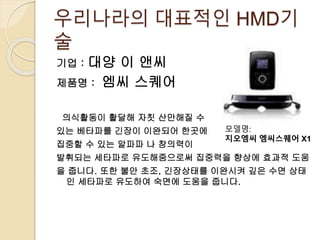 우리나라의 대표적인 HMD기
술
기업 : 대양 이 앤씨
제품명 : 엠씨 스퀘어
의식활동이 활달해 자칫 산만해질 수
있는 베타파를 긴장이 이완되어 한곳에
집중할 수 있는 알파파 나 창의력이
발휘되는 세타파로 유도해줌으로써 집중력을 향상에 효과적 도움
을 줍니다. 또한 불안 초조, 긴장상태를 이완시켜 깊은 수면 상태
인 세타파로 유도하여 숙면에 도움을 줍니다.
모델명:
지오엠씨 엠씨스퀘어 X1
 
