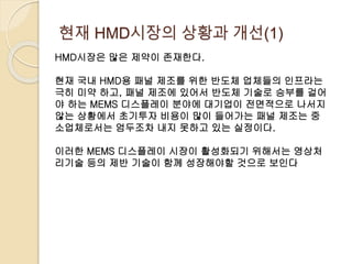 현재 HMD시장의 상황과 개선(1)
HMD시장은 많은 제약이 존재한다.
현재 국내 HMD용 패널 제조를 위한 반도체 업체들의 인프라는
극히 미약 하고, 패널 제조에 있어서 반도체 기술로 승부를 걸어
야 하는 MEMS 디스플레이 분야에 대기업이 전면적으로 나서지
않는 상황에서 초기투자 비용이 많이 들어가는 패널 제조는 중
소업체로서는 엄두조차 내지 못하고 있는 실정이다.
이러한 MEMS 디스플레이 시장이 활성화되기 위해서는 영상처
리기술 등의 제반 기술이 함께 성장해야할 것으로 보인다
 
