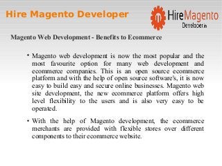 Hire Magento Developer
Magento Web Development - Benefits to Ecommerce

Magento web development is now the most popular and the
most favourite option for many web development and
ecommerce companies. This is an open source ecommerce
platform and with the help of open source software's, it is now
easy to build easy and secure online businesses. Magento web
site development, the new ecommerce platform offers high
level flexibility to the users and is also very easy to be
operated.

With the help of Magento development, the ecommerce
merchants are provided with flexible stores over different
components to their ecommerce website.
 