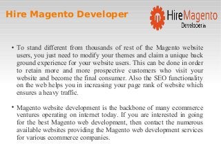 Hire Magento Developer

To stand different from thousands of rest of the Magento website
users, you just need to modify your themes and claim a unique back
ground experience for your website users. This can be done in order
to retain more and more prospective customers who visit your
website and become the final consumer. Also the SEO functionality
on the web helps you in increasing your page rank of website which
ensures a heavy traffic.

Magento website development is the backbone of many ecommerce
ventures operating on internet today. If you are interested in going
for the best Magento web development, then contact the numerous
available websites providing the Magento web development services
for various ecommerce companies.
 