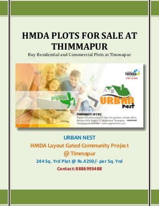 HMDA PLOTS FOR SALE AT
THIMMAPUR
Buy Residential and Commercial Plots at Timmapur
URBAN NEST
HMDA Layout Gated Community Project
@ Timmapur
244 Sq. Yrd Plot @ Rs.4250/- per Sq. Yrd
Contact:8886993488
 