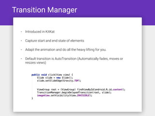 Transition Manager
• Introduced in KitKat
• Capture start and end state of elements
• Adapt the animation and do all the heavy lifting for you.
• Default transition is AutoTransition (Automatically fades, moves or
resizes views)
 