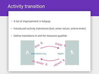 Activity transition
• A lot of improvement in lollipop
• Introduced activity transitions (exit, enter, return, and re-enter)
• Deﬁne transitions in xml for resource qualiﬁer
 
