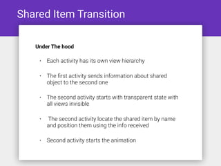 Shared Item Transition
• Each activity has its own view hierarchy
• The ﬁrst activity sends information about shared
object to the second one
• The second activity starts with transparent state with
all views invisible
• The second activity locate the shared item by name
and position them using the info received
• Second activity starts the animation
Under The hood
 