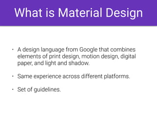 What is Material Design
• A design language from Google that combines
elements of print design, motion design, digital
paper, and light and shadow.
• Same experience across different platforms.
• Set of guidelines.
 
