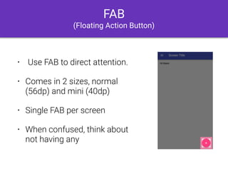 FAB
(Floating Action Button)
• Use FAB to direct attention.
• Comes in 2 sizes, normal
(56dp) and mini (40dp)
• Single FAB per screen
• When confused, think about
not having any
 