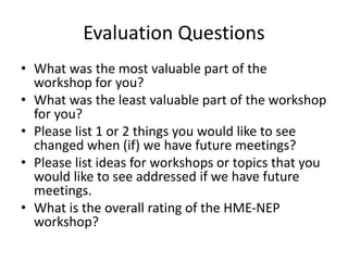 Evaluation Questions
• What was the most valuable part of the
workshop for you?
• What was the least valuable part of the workshop
for you?
• Please list 1 or 2 things you would like to see
changed when (if) we have future meetings?
• Please list ideas for workshops or topics that you
would like to see addressed if we have future
meetings.
• What is the overall rating of the HME-NEP
workshop?
 