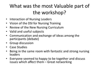 What was the most Valuable part of
the workshop?
• Interaction of Nursing Leaders
• Vision of the DSI for Nursing Training
• Review of the New Nursing Curriculum
• Valid and useful subjects
• Communication and exchange of ideas among the
participants (debate)
• Group discussion
• Case Studies
• Being in the same room with fantastic and strong nursing
leaders
• Everyone seemed to happy to be together and discuss
issues which affect them – Great networking
 