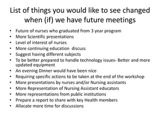 List of things you would like to see changed
when (if) we have future meetings
• Future of nurses who graduated from 3 year program
• More Scientific presentations
• Level of interest of nurses
• More continuing education discuss
• Suggest having different subjects
• To be better prepared to handle technology issues- Better and more
updated equipment
• An evening Dinner would have been nice
• Requiring specific actions to be taken at the end of the workshop
• More presentations by nurses and/or Nursing assistants
• More Representation of Nursing Assistant educators
• More representations from public institutions
• Prepare a report to share with key Health members
• Allocate more time for discussions
 