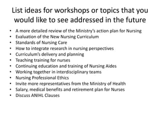 List ideas for workshops or topics that you
would like to see addressed in the future
• A more detailed review of the Ministry’s action plan for Nursing
• Evaluation of the New Nursing Curriculum
• Standards of Nursing Care
• How to integrate research in nursing perspectives
• Curriculum’s delivery and planning
• Teaching training for nurses
• Continuing education and training of Nursing Aides
• Working together in interdisciplinary teams
• Nursing Professional Ethics
• Invite more representatives from the Ministry of Health
• Salary, medical benefits and retirement plan for Nurses
• Discuss ANIHL Clauses
 