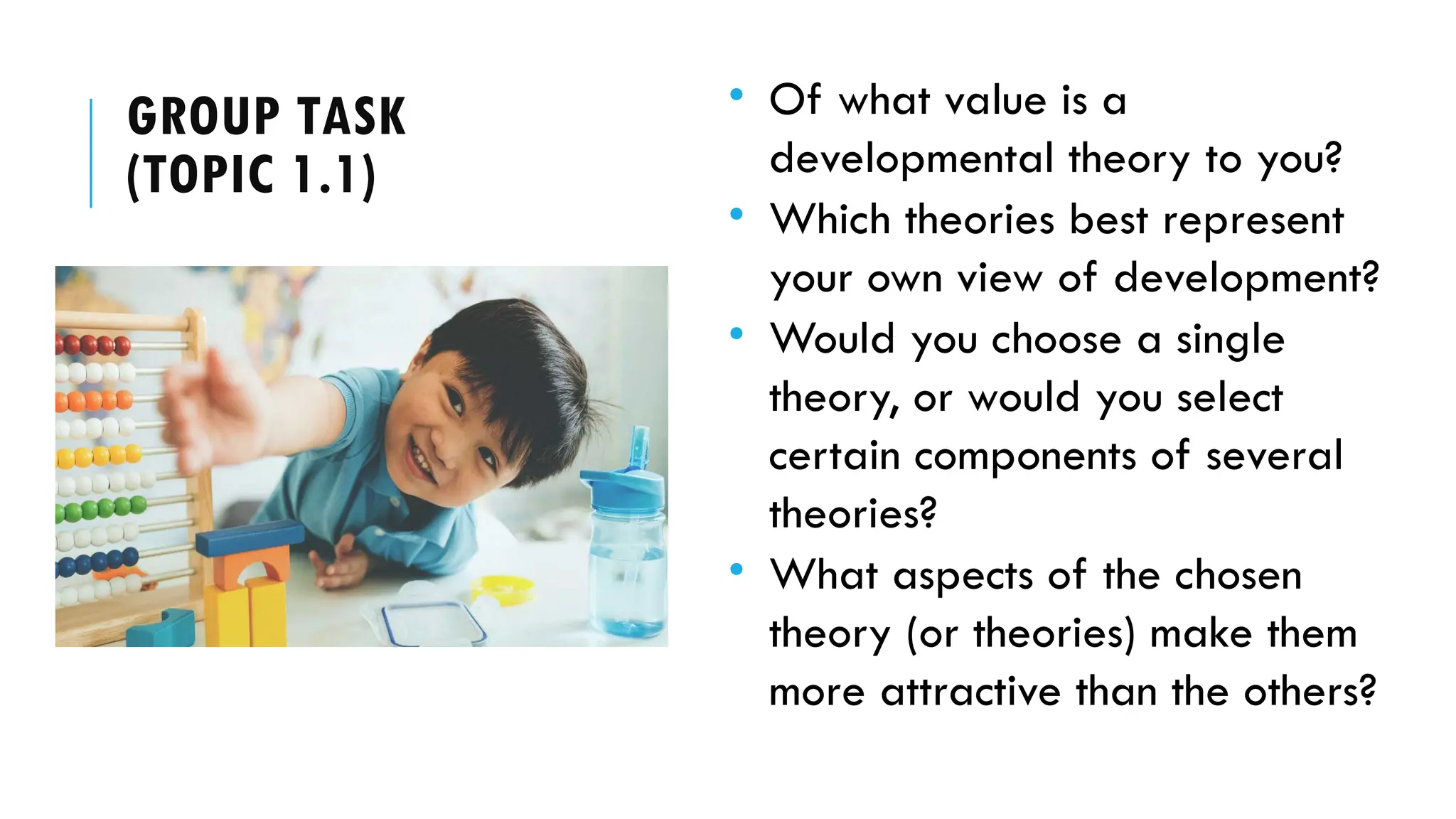 GROUP TASK
(TOPIC 1.1)
• Of what value is a
developmental theory to you?
• Which theories best represent
your own view of development?
• Would you choose a single
theory, or would you select
certain components of several
theories?
• What aspects of the chosen
theory (or theories) make them
more attractive than the others?
 