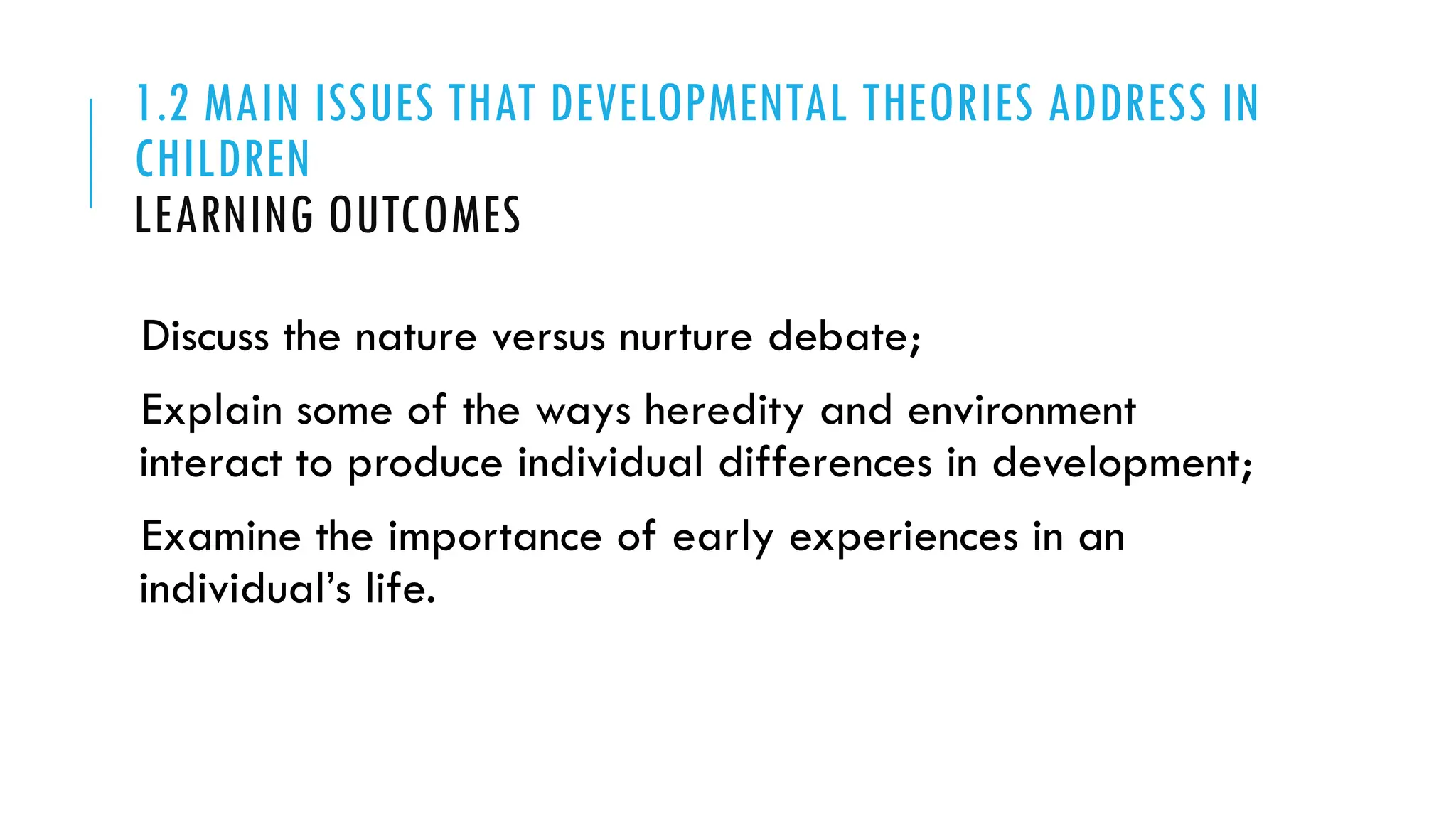 1.2 MAIN ISSUES THAT DEVELOPMENTAL THEORIES ADDRESS IN
CHILDREN
LEARNING OUTCOMES
Discuss the nature versus nurture debate;
Explain some of the ways heredity and environment
interact to produce individual differences in development;
Examine the importance of early experiences in an
individual’s life.
 