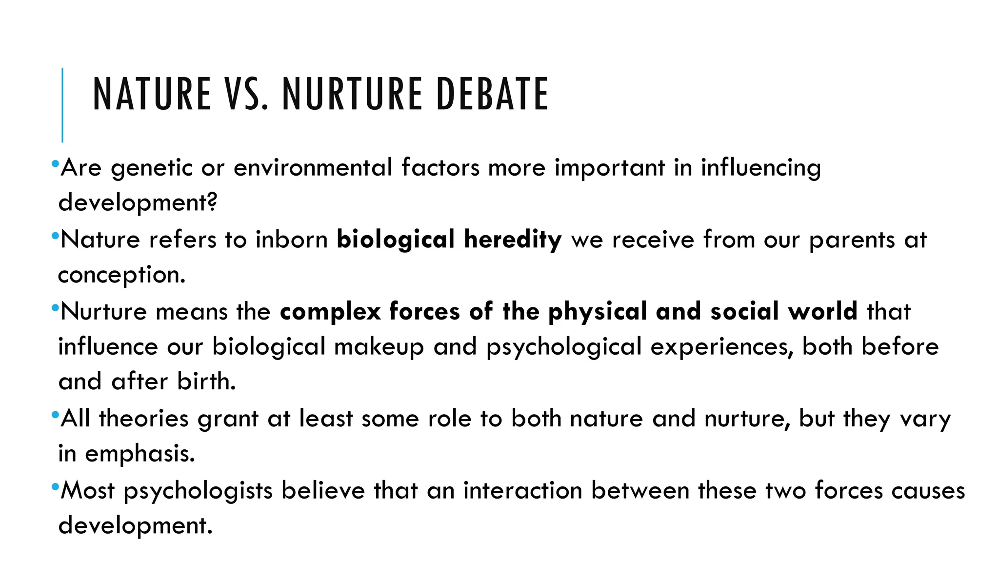 NATURE VS. NURTURE DEBATE
•Are genetic or environmental factors more important in influencing
development?
•Nature refers to inborn biological heredity we receive from our parents at
conception.
•Nurture means the complex forces of the physical and social world that
influence our biological makeup and psychological experiences, both before
and after birth.
•All theories grant at least some role to both nature and nurture, but they vary
in emphasis.
•Most psychologists believe that an interaction between these two forces causes
development.
 