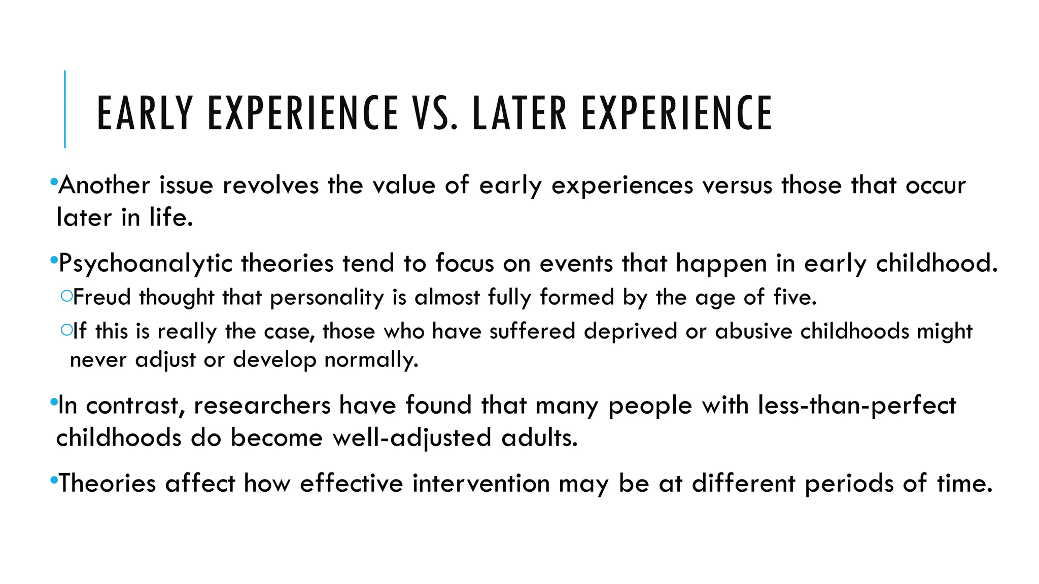 EARLY EXPERIENCE VS. LATER EXPERIENCE
•Another issue revolves the value of early experiences versus those that occur
later in life.
•Psychoanalytic theories tend to focus on events that happen in early childhood.
oFreud thought that personality is almost fully formed by the age of five.
oIf this is really the case, those who have suffered deprived or abusive childhoods might
never adjust or develop normally.
•In contrast, researchers have found that many people with less-than-perfect
childhoods do become well-adjusted adults.
•Theories affect how effective intervention may be at different periods of time.
 