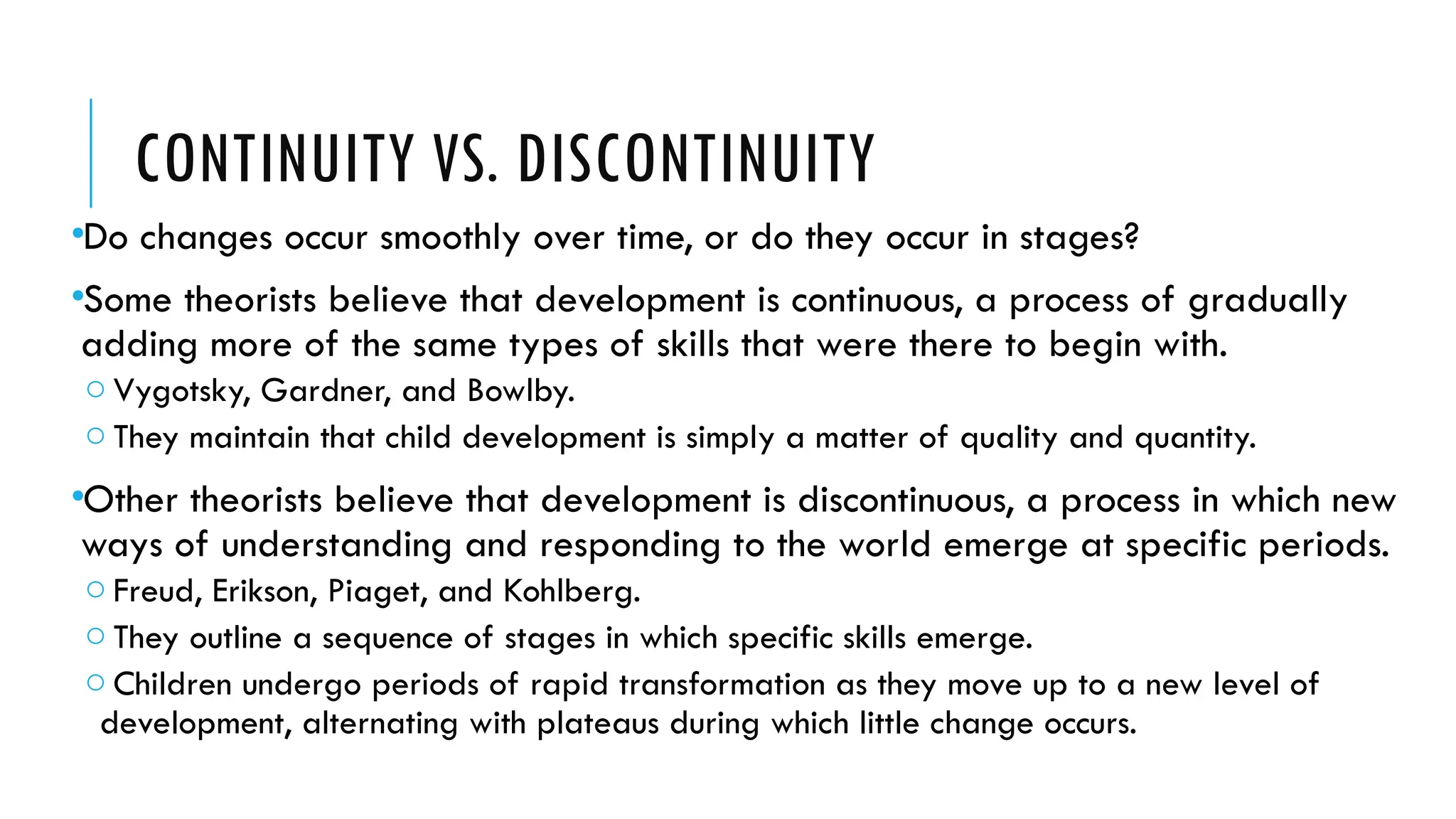 CONTINUITY VS. DISCONTINUITY
•Do changes occur smoothly over time, or do they occur in stages?
•Some theorists believe that development is continuous, a process of gradually
adding more of the same types of skills that were there to begin with.
o Vygotsky, Gardner, and Bowlby.
o They maintain that child development is simply a matter of quality and quantity.
•Other theorists believe that development is discontinuous, a process in which new
ways of understanding and responding to the world emerge at specific periods.
o Freud, Erikson, Piaget, and Kohlberg.
o They outline a sequence of stages in which specific skills emerge.
o Children undergo periods of rapid transformation as they move up to a new level of
development, alternating with plateaus during which little change occurs.
 
