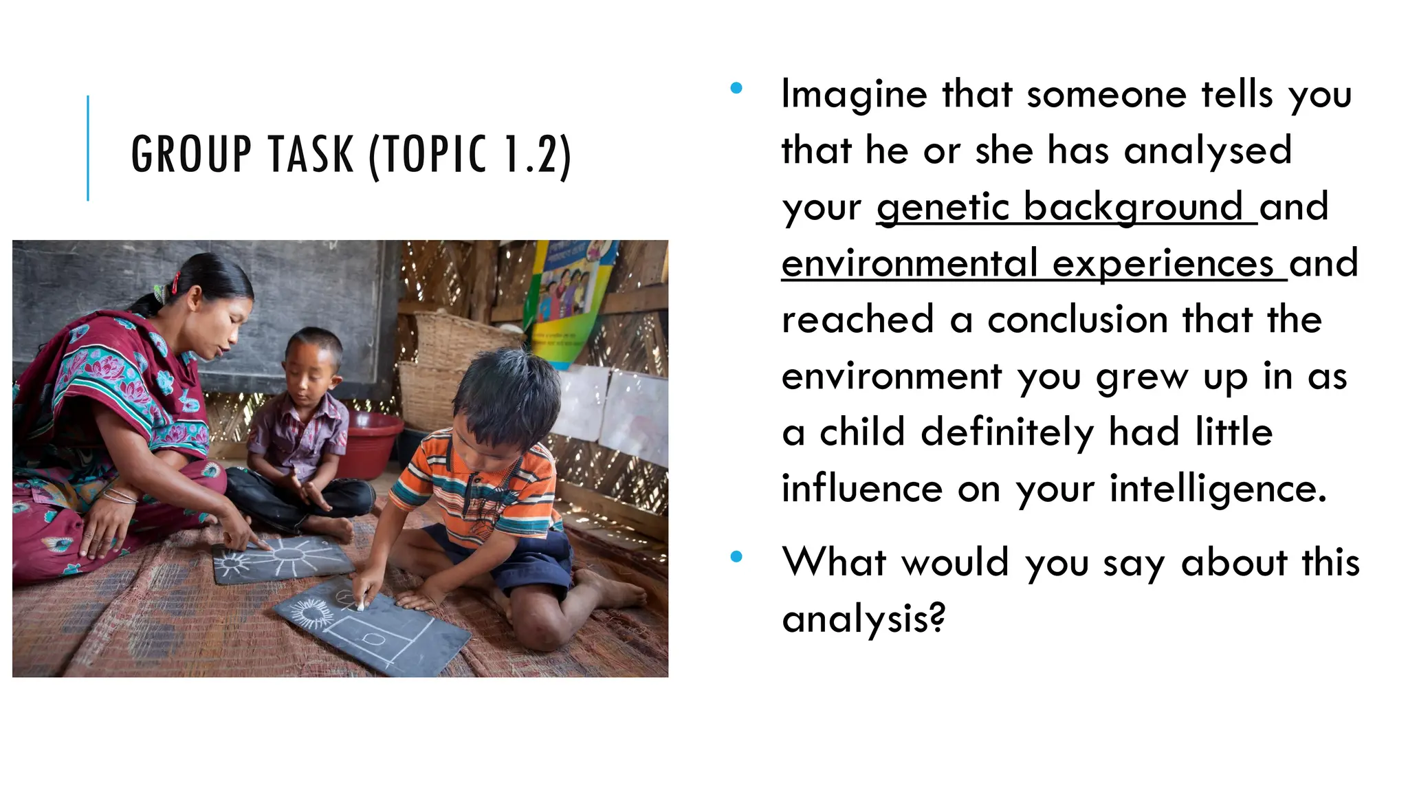 GROUP TASK (TOPIC 1.2)
• Imagine that someone tells you
that he or she has analysed
your genetic background and
environmental experiences and
reached a conclusion that the
environment you grew up in as
a child definitely had little
influence on your intelligence.
• What would you say about this
analysis?
 