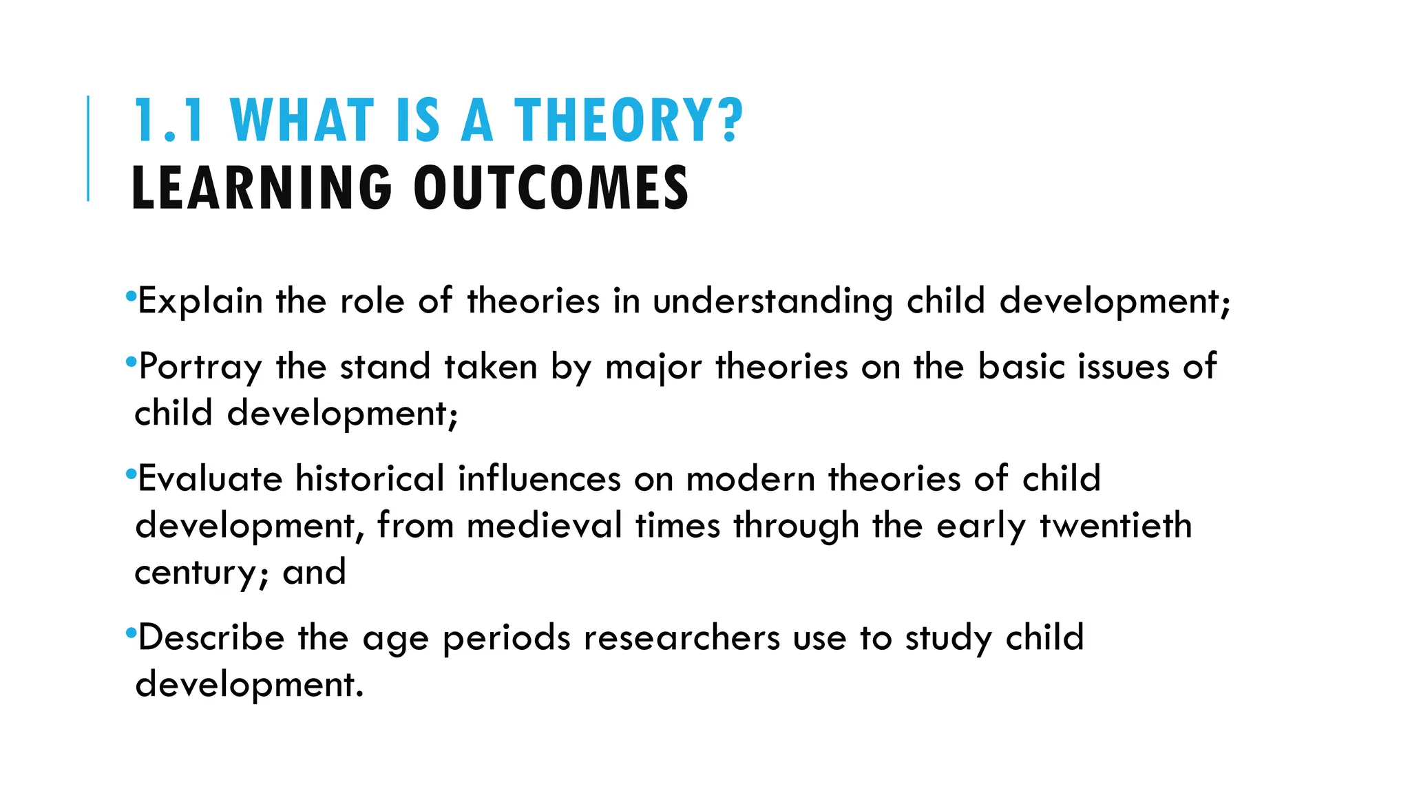 1.1 WHAT IS A THEORY?
LEARNING OUTCOMES
•Explain the role of theories in understanding child development;
•Portray the stand taken by major theories on the basic issues of
child development;
•Evaluate historical influences on modern theories of child
development, from medieval times through the early twentieth
century; and
•Describe the age periods researchers use to study child
development.
 