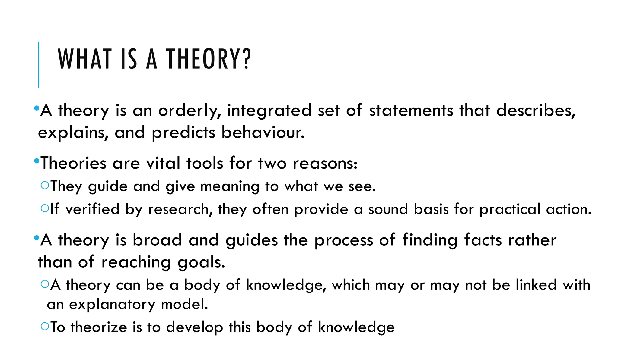 WHAT IS A THEORY?
•A theory is an orderly, integrated set of statements that describes,
explains, and predicts behaviour.
•Theories are vital tools for two reasons:
oThey guide and give meaning to what we see.
oIf verified by research, they often provide a sound basis for practical action.
•A theory is broad and guides the process of finding facts rather
than of reaching goals.
oA theory can be a body of knowledge, which may or may not be linked with
an explanatory model.
oTo theorize is to develop this body of knowledge
 