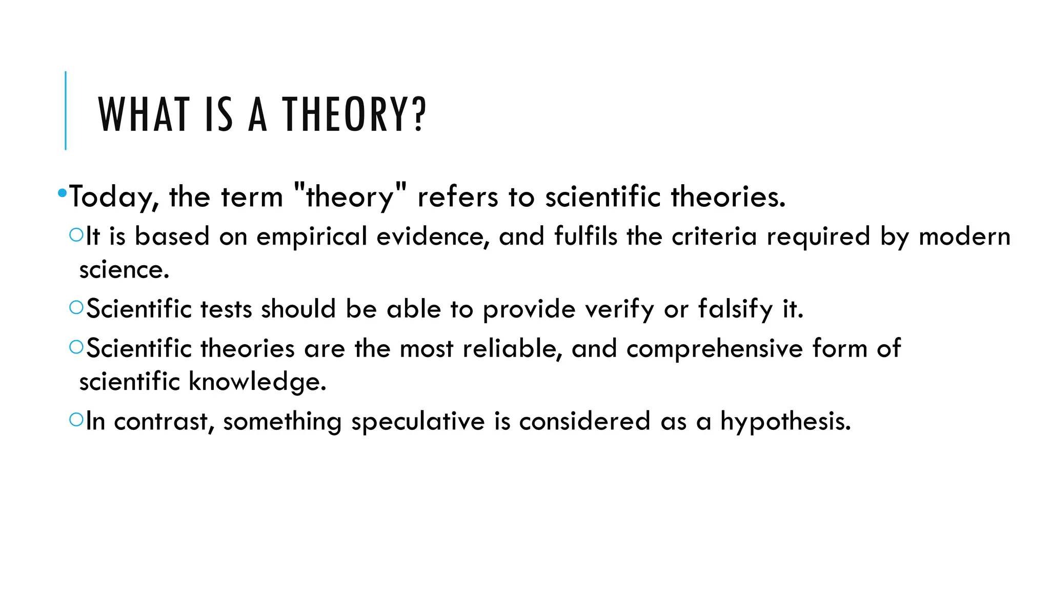 WHAT IS A THEORY?
•Today, the term "theory" refers to scientific theories.
oIt is based on empirical evidence, and fulfils the criteria required by modern
science.
oScientific tests should be able to provide verify or falsify it.
oScientific theories are the most reliable, and comprehensive form of
scientific knowledge.
oIn contrast, something speculative is considered as a hypothesis.
 