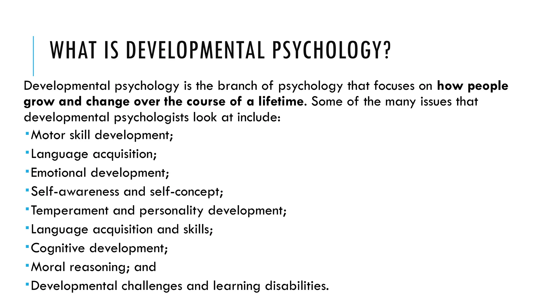 WHAT IS DEVELOPMENTAL PSYCHOLOGY?
Developmental psychology is the branch of psychology that focuses on how people
grow and change over the course of a lifetime. Some of the many issues that
developmental psychologists look at include:
Motor skill development;
Language acquisition;
Emotional development;
Self-awareness and self-concept;
Temperament and personality development;
Language acquisition and skills;
Cognitive development;
Moral reasoning; and
Developmental challenges and learning disabilities.
 