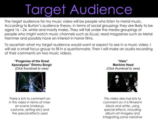 The target audience for my music video will be people who listen to metal music. According to Burton’s audience theory, in terms of social groupings they are likely to be aged 16 – 24, white and mostly males. They will fall under the media groupings of people who might watch music channels such as Scuzz, read magazines such as Metal Hammer and possibly have an interest in horror films. To ascertain what my target audience would want or expect to see in a music video, I will ask a small focus group to fill in a questionnaire. Then I will make an audio recording of their comments on two music videos. “ Progenies of the Great Apocalypse” Dimmu Borgir (Click thumbnail to view) There is lots to comment on in this video in terms of mise-en-scene (makeup, costume, setting etc) and the special effects used “ Halo”  Machine Head (Click thumbnail to view) This video also has lots to comment on; it is filmed in black and white, using special effects, including album art imagery and integrating some narrative Target Audience 