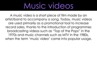 A music video is a short piece of film made by an artist/band to accompany a song. Today, music videos are used primarily as a promotional tool to increase record sales, thanks to the introduction of programmes broadcasting videos such as “Top of the Pops” in the 1970s and music channels such as MTV in the 1980s, when the term ‘music video’ came into popular usage. Music videos 