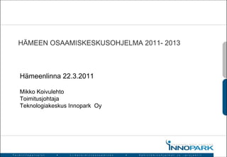 HÄMEEN OSAAMISKESKUSOHJELMA 2011- 2013 Mikko Koivulehto Toimitusjohtaja Teknologiakeskus Innopark  Oy Hämeenlinna 22.3.2011 