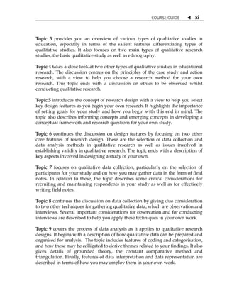 COURSE GUIDE  xi
Topic 3 provides you an overview of various types of qualitative studies in
education, especially in terms of the salient features differentiating types of
qualitative studies. It also focuses on two main types of qualitative research
studies, the basic qualitative study as well as ethnography.
Topic 4 takes a close look at two other types of qualitative studies in educational
research. The discussion centres on the principles of the case study and action
research, with a view to help you choose a research method for your own
research. This topic ends with a discussion on ethics to be observed whilst
conducting qualitative research.
Topic 5 introduces the concept of research design with a view to help you select
key design features as you begin your own research. It highlights the importance
of setting goals for your study and how you begin with this end in mind. The
topic also describes informing concepts and emerging concepts in developing a
conceptual framework and research questions for your own study.
Topic 6 continues the discussion on design features by focusing on two other
core features of research design. These are the selection of data collection and
data analysis methods in qualitative research as well as issues involved in
establishing validity in qualitative research. The topic ends with a description of
key aspects involved in designing a study of your own.
Topic 7 focuses on qualitative data collection, particularly on the selection of
participants for your study and on how you may gather data in the form of field
notes. In relation to these, the topic describes some critical considerations for
recruiting and maintaining respondents in your study as well as for effectively
writing field notes.
Topic 8 continues the discussion on data collection by giving due consideration
to two other techniques for gathering qualitative data, which are observation and
interviews. Several important considerations for observation and for conducting
interviews are described to help you apply these techniques in your own work.
Topic 9 covers the process of data analysis as it applies to qualitative research
designs. It begins with a description of how qualitative data can be prepared and
organised for analysis. The topic includes features of coding and categorisation,
and how these may be colligated to derive themes related to your findings. It also
gives details of grounded theory, the constant comparative method and
triangulation. Finally, features of data interpretation and data representation are
described in terms of how you may employ them in your own work.
 