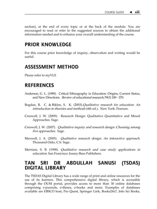 COURSE GUIDE  xiii
section), at the end of every topic or at the back of the module. You are
encouraged to read or refer to the suggested sources to obtain the additional
information needed and to enhance your overall understanding of the course.
PRIOR KNOWLEDGE
For this course prior knowledge of inquiry, observation and writing would be
useful.
ASSESSMENT METHOD
Please refer to myVLE
REFERENCES
Anderson, G. L. (1989). Critical Ethnography in Education: Origins, Current Status,
and New Directions. Review of educational research; 59(3) 249 - 270.
Bogdan, R. C. & Biklen, S. K. (2003).Qualitative research for education: An
introduction to theories and methods (4th ed.). New York: Pearson.
Creswell, J. W. (2009). Research Design: Qualitative Quantitative and Mixed
Approaches. Sage.
Creswell, J. W. (2007). Qualitative inquiry and research design: Choosing among
five approaches. Sage.
Maxwell, J. A. (2005). Qualitative research design: An interactive approach.
Thousand Oaks, CA: Sage.
Merriam, S. B. (1998). Qualitative research and case study applications in
education. San Francisco: Jossey-Bass Publishers.
TAN SRI DR ABDULLAH SANUSI (TSDAS)
DIGITAL LIBRARY
The TSDAS Digital Library has a wide range of print and online resources for the
use of its learners. This comprehensive digital library, which is accessible
through the OUM portal, provides access to more than 30 online databases
comprising e-journals, e-theses, e-books and more. Examples of databases
available are EBSCO host, Pro Quest, Springer Link, Books24x7, Info Sci Books,
 