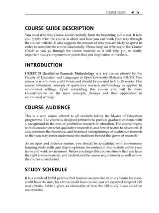 COURSE GUIDE  ix
COURSE GUIDE DESCRIPTION
You must read this Course Guide carefully from the beginning to the end. It tells
you briefly what the course is about and how you can work your way through
the course material. It also suggests the amount of time you are likely to spend in
order to complete the course successfully. Please keep on referring to the Course
Guide as you go through the course material as it will help you to clarify
important study components or points that you might miss or overlook.
INTRODUCTION
HMEF5103 Qualitative Research Methodology is a key course offered by the
Faculty of Education and Languages at Open University Malaysia (OUM). This
course is worth three credit hours and should be covered in 8 to 15 weeks. This
course introduces concepts of qualitative research methodology as applied to
educational settings. Upon completing this course you will be more
knowledgeable on the main concepts, theories and their application in
educational settings.
COURSE AUDIENCE
This is a core course offered to all students taking the Master of Education
programme. The course is designed primarily to provide graduate students with
a background in the uses of qualitative research in education. The course begins
with discussion on what qualitative research is and how it relates to education. It
also examines the theoretical and historical underpinnings of qualitative research
so that you may better understand the traditions behind this genre of research.
As an open and distance learner, you should be acquainted with autonomous
learning study skills and able to optimise the content in this module within your
home and work environment. Before you begin this course, ensure that you have
the right course material, and understand the course requirements as well as how
the course is conducted.
STUDY SCHEDULE
It is a standard OUM practice that learners accumulate 40 study hours for every
credit hour As such, for a three-credit hour course, you are expected to spend 120
study hours. Table 1 gives an estimation of how the 120 study hours could be
accumulated.
 