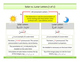 ُ‫ة‬َّ‫ي‬ِ‫س‬ْ‫م‬َّ‫الش‬ ُ‫وف‬ُ‫ر‬ُ‫الح‬
Solar Letters
ُ‫ة‬َّ‫ي‬ِ‫س‬ْ‫م‬َّ‫الش‬ ُ‫وف‬ُ‫ر‬ُ‫الح‬ ُ‫ة‬َّ‫ي‬ِ‫ر‬َ‫م‬َ‫ق‬‫ال‬ ُ‫وف‬ُ‫ر‬ُ‫الح‬
Lunar Letters
ُ‫ة‬َّ‫ي‬ِ‫ر‬َ‫م‬َ‫ق‬‫ال‬ ُ‫وف‬ُ‫ر‬ُ‫الح‬
Solar vs. Lunar Letters (1 of 2)
28 Consonant Letters
1414
‫ال‬َّ‫ش‬ُ‫س‬ْ‫م‬ ‫ال‬َ‫ق‬ُ‫ر‬َ‫م‬
This distinction is only for pronunciation of
words starting with these letters when
prefixed with ‫الـ‬ (the definite article)
LQ Mississauga – Madinah Book 1 Notes (v. 8) 11
‫ال‬َّ‫ش‬ُ‫س‬ْ‫م‬ ‫ال‬َ‫ق‬ُ‫ر‬َ‫م‬
The letter ‫ل‬ IS NOT pronounced. The correct
pronunciation is ash-shamsu, not al-shamsu
The letter ‫ل‬ IS pronounced. The
pronunciation is al-qamaru
‫ل‬
shaddah on the solar letter
The assimilation of ‫ل‬is indicated by the
shaddah on the solar letter
No shaddah is necessary on the lunar letter
Articulation of solar letters involves the tip
of the tongue, e.g., ‫ت‬,‫س‬,‫ش‬,‫ن‬,‫ر‬
Tip of the tongue plays no role for lunar
letters, e.g., ‫ب‬,‫ق‬,‫م‬,‫ك‬,‫و‬
‫ش‬‫ش‬is an example of a solar letter ‫ق‬‫ق‬is an example of a lunar letter
 
