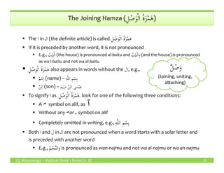 ِ‫ل‬ ْ‫ص‬َ‫و‬ْ‫ل‬‫ا‬ ُ‫ة‬َ‫ز‬ْ‫م‬َ‫ه‬The Joining Hamza (ِ‫ل‬ ْ‫ص‬َ‫و‬ْ‫ل‬‫ا‬ ُ‫ة‬َ‫ز‬ْ‫م‬َ‫ه‬)
The ‫ا‬ in ‫الـ‬ (the definite article) is called ِ‫ل‬ ْ‫ص‬َ‫و‬ْ‫ل‬‫ا‬ ُ‫ة‬َ‫ز‬ْ‫م‬َ‫ه‬
If it is preceded by another word, it is not pronounced
E.g., ُ‫ت‬ْ‫ي‬َ‫ب‬ْ‫ل‬َ‫ا‬ (the house) is pronounced al-baitu and ُ‫ت‬ْ‫ي‬َ‫ب‬ْ‫ل‬‫ا‬َ‫و‬ (and the house) is pronounced
as wa l-baitu and not wa al-baitu
ِ‫ل‬ ْ‫ص‬َ‫و‬ْ‫ل‬‫ا‬ ُ‫ة‬َ‫ز‬ْ‫م‬َ‫ه‬ also appears in words without the ‫ال‬, e.g.,
ٌ‫م‬ْ‫س‬ِ‫ا‬ (name) – ِ‫ه‬َّ‫ل‬‫ال‬ ِ‫م‬ْ‫س‬ِ‫ب‬
ٌ‫ن‬ْ‫ب‬ِ‫ا‬ (son) – َ‫م‬َ‫ي‬ْ‫ر‬َ‫م‬ ُ‫ن‬ْ‫ب‬‫ا‬ ‫ى‬َ‫س‬ْ‫ي‬ِ‫ع‬
ٌ‫ل‬ ْ‫ص‬َ‫و‬
(Joining, uniting,
attaching)
LQ Mississauga – Madinah Book 1 Notes (v. 8) 15
ٌ‫ن‬ْ‫ب‬ِ‫ا‬ (son) – َ‫م‬َ‫ي‬ْ‫ر‬َ‫م‬ ُ‫ن‬ْ‫ب‬‫ا‬ ‫ى‬َ‫س‬ْ‫ي‬ِ‫ع‬
To signify ‫ا‬‫ا‬‫ا‬‫ا‬ as ِ‫ل‬ ْ‫ص‬َ‫و‬ْ‫ل‬‫ا‬ ُ‫ة‬َ‫ز‬ْ‫م‬َ‫ه‬, look for one of the following three conditions:
A symbol on alif, as
Without any or ‫ء‬ symbol on alif
Completely omitted in writing, e.g., ِ‫ه‬َّ‫ل‬‫ال‬ ِ‫م‬ْ‫س‬ِ‫ب‬
Both ‫ا‬ and ‫ل‬ in ‫الـ‬ are not pronounced when a word starts with a solar letter and
is preceded with another word
E.g., َ‫و‬ُ‫م‬ْ‫ج‬َّ‫ن‬‫ال‬ is pronounced as wan-najmu and not wa al-najmu or wa an-najmu
 