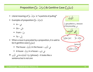 ٍّ‫ر‬َ‫ج‬ ُ‫ف‬ْ‫ر‬َ‫ح‬ ٌ‫ر‬‫و‬ُ‫ر‬ْ‫ج‬َ‫م‬Preposition (ٍّ‫ر‬َ‫ج‬ ُ‫ف‬ْ‫ر‬َ‫ح‬) & Genitive Case (ٌ‫ر‬‫و‬ُ‫ر‬ْ‫ج‬َ‫م‬)
Literal meaning of ٍّ‫ر‬َ‫ج‬ ُ‫ف‬ْ‫ر‬َ‫ح‬ is “a particle of pulling”
Examples of preposition (ٍّ‫ر‬َ‫ج‬ ُ‫ف‬ْ‫ر‬َ‫ح‬):
In – ‫ي‬ِ‫ف‬
On – ‫ى‬َ‫ل‬َ‫ع‬
From – ْ‫ن‬ِ‫م‬
To – ‫ى‬َ‫ل‬ِٕ‫ا‬
ِ‫ت‬ْ‫ي‬َ‫ب‬ْ‫ل‬‫ا‬ ‫ي‬ِ‫ف‬ِ‫ت‬ْ‫ي‬َ‫ب‬ْ‫ل‬‫ا‬ ‫ي‬ِ‫ف‬
ٌ‫ر‬‫و‬ُ‫ر‬ْ‫ج‬َ‫م‬ ٌ‫م‬ْ‫س‬ِ‫ا‬
ُ‫ت‬ْ‫ي‬َ‫ب‬ْ‫ل‬‫ا‬ُ‫ت‬ْ‫ي‬َ‫ب‬ْ‫ل‬‫ا‬
ُ‫ت‬ got pulled to ِ‫ت‬ because
of the preceding ‫ي‬ِ‫ف‬
LQ Mississauga – Madinah Book 1 Notes (v. 8) 18
To – ‫ى‬َ‫ل‬ِٕ‫ا‬
When a noun is preceded by a preposition, it is said to
be in genitive case (ٌ‫ر‬‫و‬ُ‫ر‬ْ‫ج‬َ‫م‬)
The house - ُ‫ت‬ْ‫ي‬َ‫ب‬ْ‫ل‬‫ا‬, In the house – ِ‫ت‬ْ‫ي‬َ‫ب‬ْ‫ل‬‫ا‬ ‫ي‬ِ‫ف‬
A house - ٌ‫ت‬ْ‫ي‬َ‫ب‬, In a house – ٍ‫ت‬ْ‫ي‬َ‫ب‬ ‫ي‬ِ‫ف‬
ِ‫ت‬ْ‫ي‬َ‫ب‬ْ‫ل‬‫ا‬ ‫ي‬ِ‫ف‬ is a ِ‫ة‬َ‫ل‬ْ‫م‬ُ‫ج‬ْ‫ل‬‫ا‬ ُ‫ه‬ْ‫ب‬ ِ‫ش‬ (phrase) – It looks like a
sentence but is not one
ٍّ‫ر‬َ‫ج‬ ُ‫ف‬ْ‫ر‬َ‫ح‬ٌ‫ر‬‫و‬ُ‫ر‬ْ‫ج‬َ‫م‬ ٌ‫م‬ْ‫س‬ِ‫ا‬
Same as
ٌ‫ر‬‫و‬ُ‫ر‬ْ‫ج‬َ‫م‬ َ‫و‬ ٌّ‫ر‬‫ا‬َ‫ج‬
 