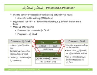 ِ‫ه‬ْ‫ي‬َ‫ل‬ِٕ‫ا‬ ٌ‫اف‬ َ‫ض‬ُ‫م‬ َ‫و‬ ٌ‫اف‬ َ‫ض‬ُ‫م‬ِ‫ه‬ْ‫ي‬َ‫ل‬ِٕ‫ا‬ ٌ‫اف‬ َ‫ض‬ُ‫م‬ َ‫و‬ ٌ‫اف‬ َ‫ض‬ُ‫م‬ – Possessed & Possessor
Used to convey a “possession” relationship between two nouns
Also referred to as ُ‫ة‬َ‫ف‬‫ا‬ َ‫ض‬ِٕ‫الا‬ (Al-Idaafatu)
English uses “of” or “ ’s ” for such relationship, e.g. Book of Bilal or Bilal’s
book
Made up of two parts:
Possessed (or possession) – ٌ‫اف‬ َ‫ض‬ُ‫م‬
Possessor – ِ‫ه‬ْ‫ي‬َ‫ل‬ِٕ‫ا‬ ٌ‫اف‬ َ‫ض‬ُ‫م‬
LQ Mississauga – Madinah Book 1 Notes (v. 8) 24
ٍ‫َال‬‫ل‬ِ‫ب‬ ُ‫اب‬َ‫ت‬ِ‫ك‬
(of) Bilal book
Bilal’s book
ِ‫س‬ِّ‫ر‬َ‫د‬ُ‫م‬ْ‫ل‬‫ا‬ ُ‫ب‬َ‫ت‬ْ‫ك‬َ‫م‬
(of) the teacher table
The teacher’s table
ٌ‫اف‬ َ‫ض‬ُ‫م‬Possessed - ٌ‫اف‬ َ‫ض‬ُ‫م‬
Can take any case ending,
as the need be
Never takes ٌ‫ن‬‫ِي‬‫و‬ْ‫ن‬َ‫ت‬ (tanwîn)
or ‫الـ‬ (the definite article)
Is ٌ‫ة‬َ‫ف‬ِ‫ر‬ْ‫ع‬َ‫م‬ (definite) or ٌ‫ة‬َ‫ـر‬ِ‫َـك‬‫ن‬
(indefinite) based on
ِ‫ه‬‫ي‬َ‫ل‬ِٕ‫ا‬ ٌ‫اف‬ َ‫ض‬ُ‫م‬
ِ‫ه‬ْ‫ي‬َ‫ل‬ِٕ‫ا‬ ٌ‫اف‬ َ‫ض‬ُ‫م‬Possessor - ِ‫ه‬ْ‫ي‬َ‫ل‬ِٕ‫ا‬ ٌ‫اف‬ َ‫ض‬ُ‫م‬
Is always ٌ‫ر‬‫و‬ُ‫ر‬ْ‫ج‬َ‫م‬ (genitive
case)
Can take ٌ‫ن‬‫ِي‬‫و‬ْ‫ن‬َ‫ت‬ (tanwîn) or
‫الـ‬ (the definite article)
Can be ٌ‫ة‬َ‫ـر‬ِ‫َـك‬‫ن‬ (indefinite) or
ٌ‫ة‬َ‫ف‬ِ‫ر‬ْ‫ع‬َ‫م‬ (definite)
 